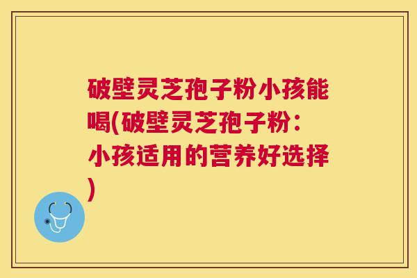 破壁灵芝孢子粉小孩能喝(破壁灵芝孢子粉：小孩适用的营养好选择)