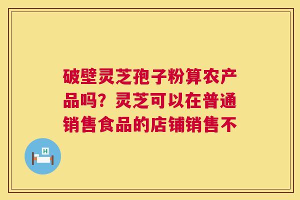 破壁灵芝孢子粉算农产品吗?灵芝可以在普通销售食品的店铺销售不 破壁灵芝孢子粉算农产品吗?灵芝可以在普通销售食品的店铺销售不