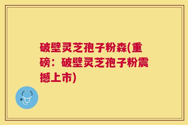 破壁灵芝孢子粉森(重磅：破壁灵芝孢子粉震撼上市)