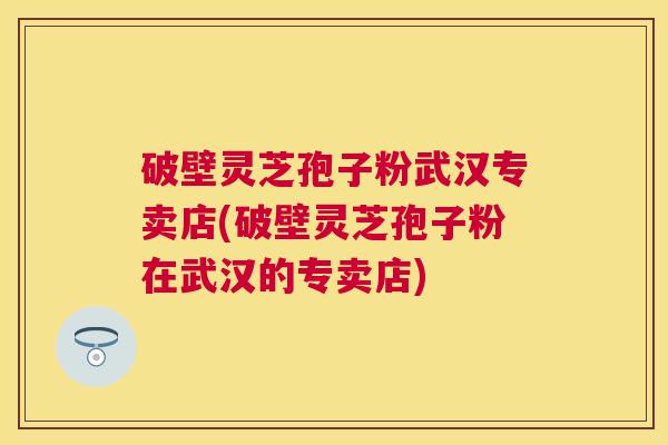 破壁灵芝孢子粉武汉专卖店(破壁灵芝孢子粉在武汉的专卖店)