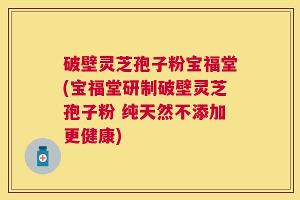 破壁灵芝孢子粉宝福堂(宝福堂研制破壁灵芝孢子粉 纯天然不添加更健康)