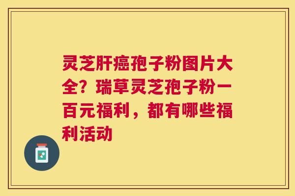 灵芝孢子粉图片大全?瑞草灵芝孢子粉一百元福利,都有哪些福利活动 灵芝孢子粉图片大全?瑞草灵芝孢子粉一百元福利,都有哪些福利活动