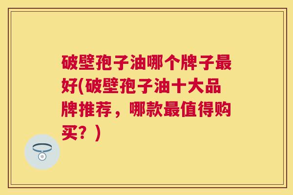 破壁孢子油哪个牌子好(破壁孢子油十大品牌推荐，哪款值得购买？)