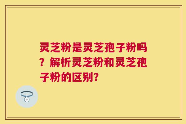 灵芝粉是灵芝孢子粉吗?解析灵芝粉和灵芝孢子粉的区别? 灵芝粉是灵芝孢子粉吗?解析灵芝粉和灵芝孢子粉的区别?