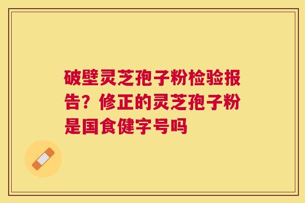 破壁灵芝孢子粉检验报告?修正的灵芝孢子粉是国食健字号吗 破壁灵芝孢子粉检验报告?修正的灵芝孢子粉是国食健字号吗