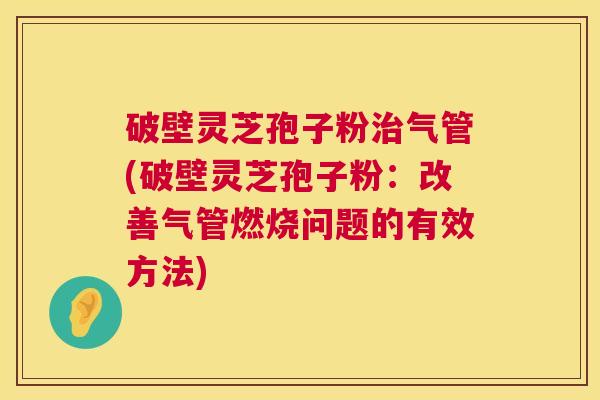 破壁灵芝孢子粉气管(破壁灵芝孢子粉:改善气管燃烧问题的有效方法) 破壁灵芝孢子粉气管(破壁灵芝孢子粉:改善气管燃烧问题的有效方法)