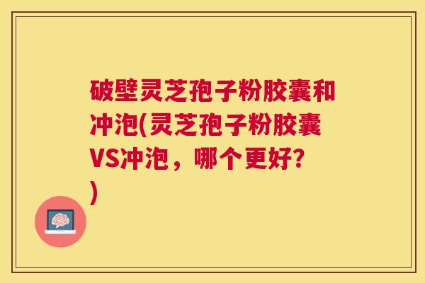 破壁灵芝孢子粉胶囊和冲泡(灵芝孢子粉胶囊VS冲泡,哪个更好?) 破壁灵芝孢子粉胶囊和冲泡(灵芝孢子粉胶囊VS冲泡,哪个更好?)