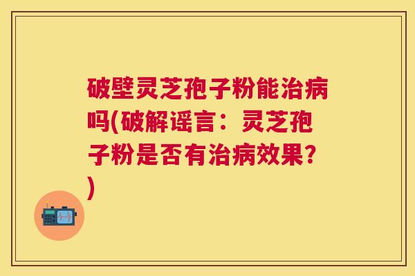 破壁灵芝孢子粉能吗(破解谣言:灵芝孢子粉是否有效果?) 破壁灵芝孢子粉能吗(破解谣言:灵芝孢子粉是否有效果?)