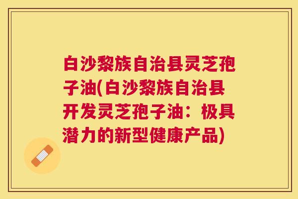 白沙黎族自县灵芝孢子油(白沙黎族自县开发灵芝孢子油:极具潜力的新型健康产品) 白沙黎族自县灵芝孢子油(白沙黎族自县开发灵芝孢子油:极具潜力的新型健康产品)