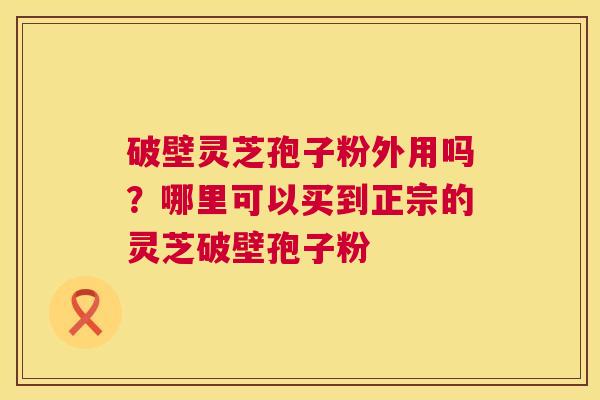 破壁灵芝孢子粉外用吗？哪里可以买到正宗的灵芝破壁孢子粉