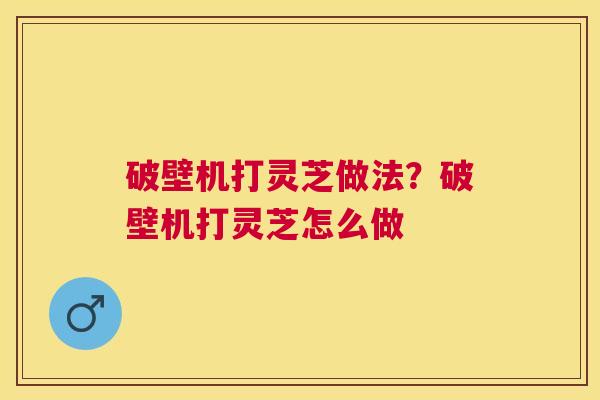 破壁机打灵芝做法？破壁机打灵芝怎么做