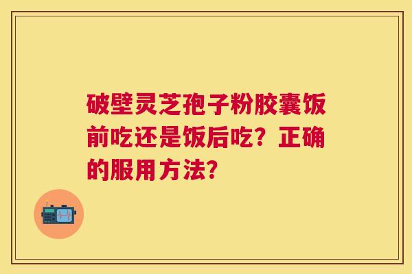 破壁灵芝孢子粉胶囊饭前吃还是饭后吃?正确的服用方法? 破壁灵芝孢子粉胶囊饭前吃还是饭后吃?正确的服用方法?