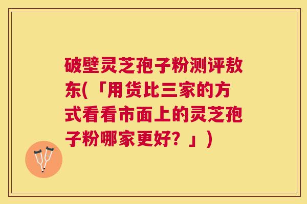 破壁灵芝孢子粉测评敖东(「用货比三家的方式看看市面上的灵芝孢子粉哪家更好？」)