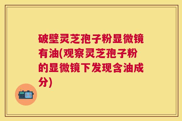 破壁灵芝孢子粉显微镜有油(观察灵芝孢子粉的显微镜下发现含油成分)