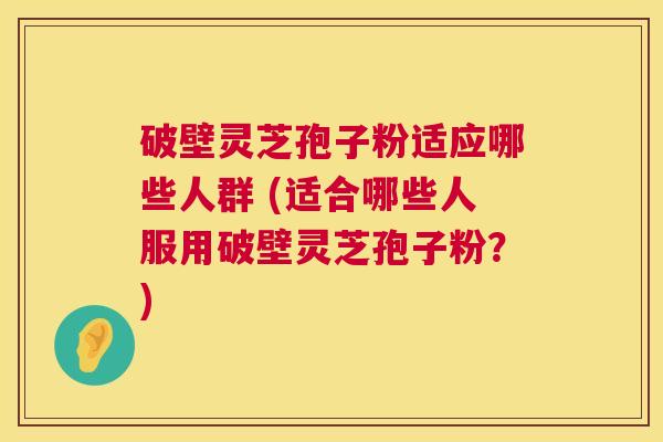 破壁灵芝孢子粉适应哪些人群 (适合哪些人服用破壁灵芝孢子粉?) 破壁灵芝孢子粉适应哪些人群 (适合哪些人服用破壁灵芝孢子粉?)