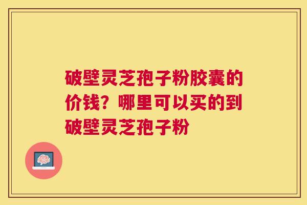 破壁灵芝孢子粉胶囊的价钱?哪里可以买的到破壁灵芝孢子粉 破壁灵芝孢子粉胶囊的价钱?哪里可以买的到破壁灵芝孢子粉