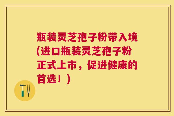瓶装灵芝孢子粉带入境(进口瓶装灵芝孢子粉正式上市,促进健康的首选!) 瓶装灵芝孢子粉带入境(进口瓶装灵芝孢子粉正式上市,促进健康的首选!)
