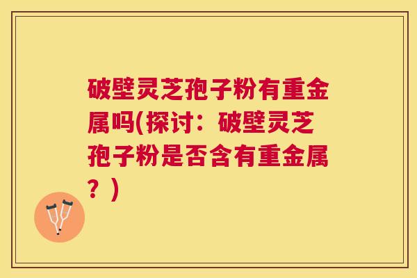 破壁灵芝孢子粉有重金属吗(探讨：破壁灵芝孢子粉是否含有重金属？)