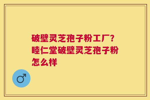 破壁灵芝孢子粉工厂?睦仁堂破壁灵芝孢子粉怎么样 破壁灵芝孢子粉工厂?睦仁堂破壁灵芝孢子粉怎么样