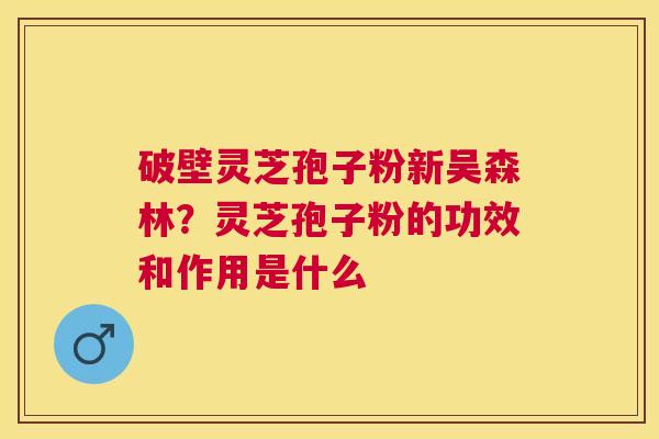 破壁灵芝孢子粉新吴森林?灵芝孢子粉的功效和作用是什么 破壁灵芝孢子粉新吴森林?灵芝孢子粉的功效和作用是什么