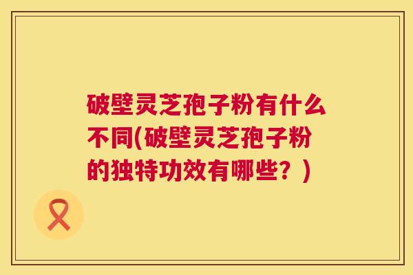 破壁灵芝孢子粉有什么不同(破壁灵芝孢子粉的独特功效有哪些?) 破壁灵芝孢子粉有什么不同(破壁灵芝孢子粉的独特功效有哪些?)