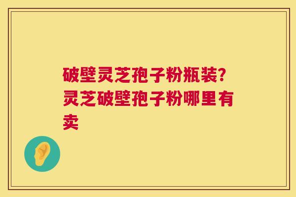 破壁灵芝孢子粉瓶装？灵芝破壁孢子粉哪里有卖