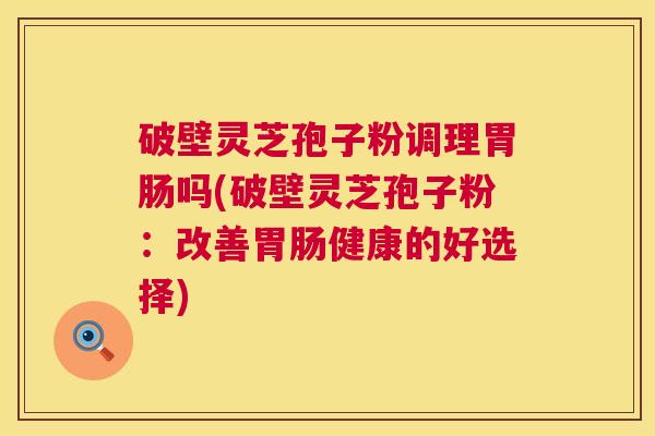 破壁灵芝孢子粉调理吗(破壁灵芝孢子粉：改善健康的好选择)