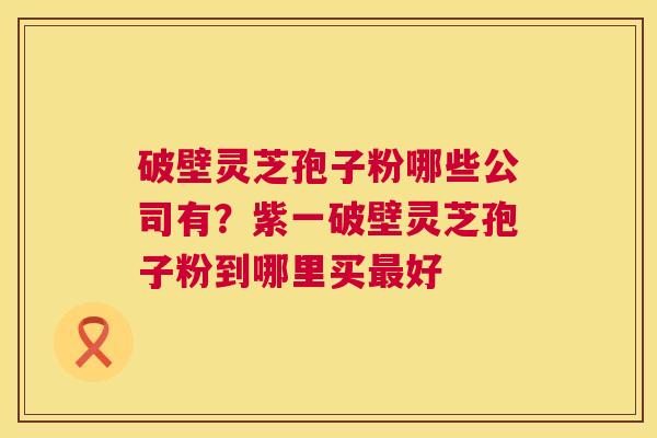 破壁灵芝孢子粉哪些公司有？紫一破壁灵芝孢子粉到哪里买好