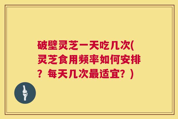 破壁灵芝一天吃几次(灵芝食用频率如何安排？每天几次适宜？)