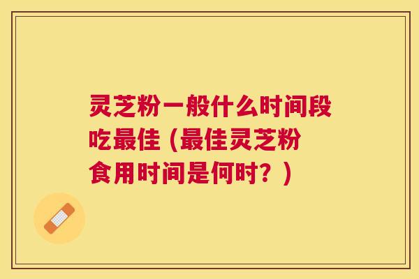 灵芝粉一般什么时间段吃佳 (佳灵芝粉食用时间是何时？)