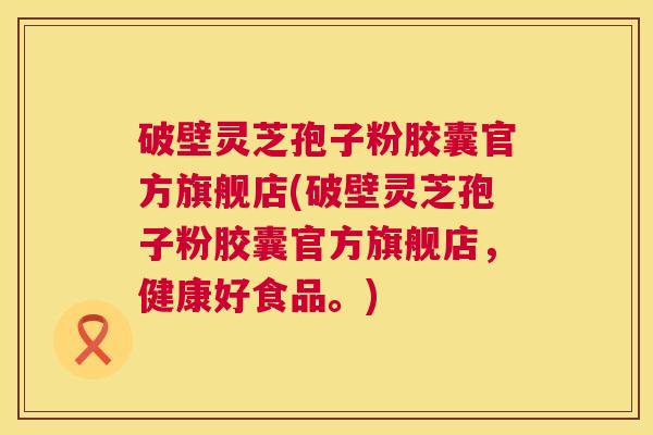 破壁灵芝孢子粉胶囊官方旗舰店(破壁灵芝孢子粉胶囊官方旗舰店，健康好食品。)