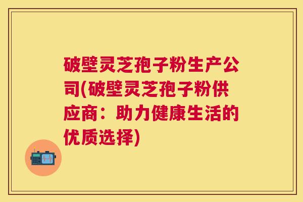 破壁灵芝孢子粉生产公司(破壁灵芝孢子粉供应商：助力健康生活的优质选择)