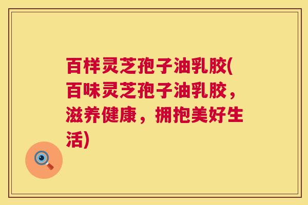 百样灵芝孢子油乳胶(百味灵芝孢子油乳胶,滋养健康,拥抱美好生活) 百样灵芝孢子油乳胶(百味灵芝孢子油乳胶,滋养健康,拥抱美好生活)