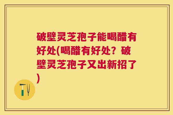 破壁灵芝孢子能喝醋有好处(喝醋有好处？破壁灵芝孢子又出新招了)