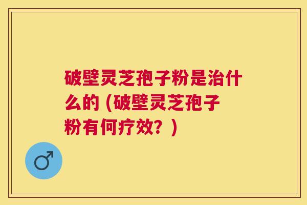 破壁灵芝孢子粉是什么的 (破壁灵芝孢子粉有何疗效?) 破壁灵芝孢子粉是什么的 (破壁灵芝孢子粉有何疗效?)