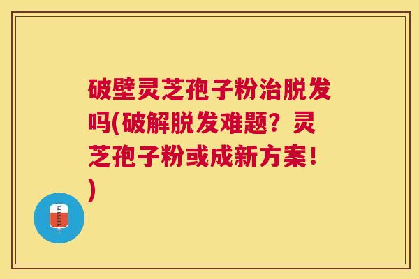 破壁灵芝孢子粉吗(破解难题？灵芝孢子粉或成新方案！)