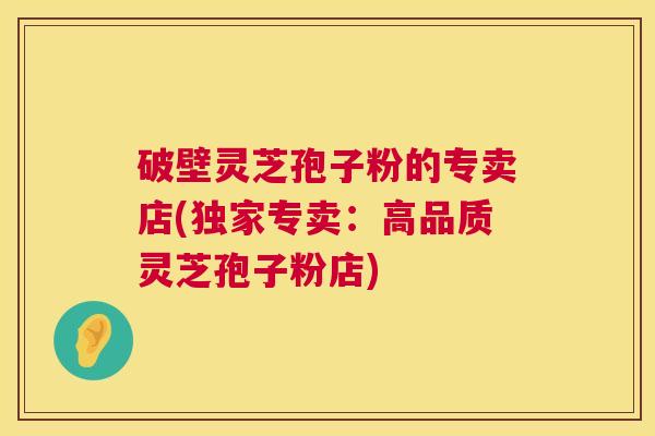 破壁灵芝孢子粉的专卖店(独家专卖:高品质灵芝孢子粉店) 破壁灵芝孢子粉的专卖店(独家专卖:高品质灵芝孢子粉店)