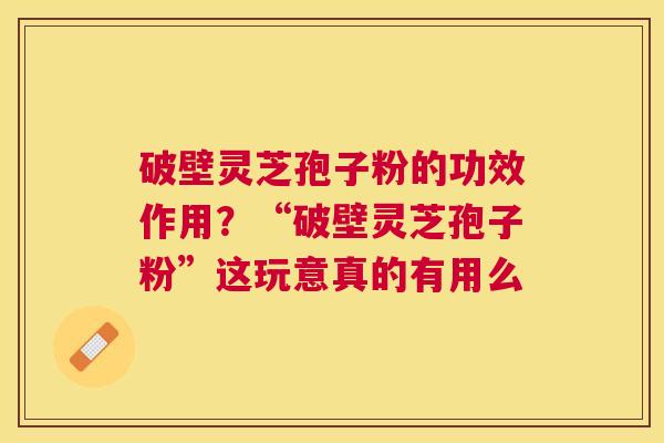 破壁灵芝孢子粉的功效作用?“破壁灵芝孢子粉”这玩意真的有用么 破壁灵芝孢子粉的功效作用?“破壁灵芝孢子粉”这玩意真的有用么