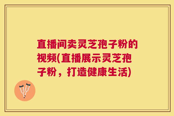 直播间卖灵芝孢子粉的视频(直播展示灵芝孢子粉，打造健康生活)
