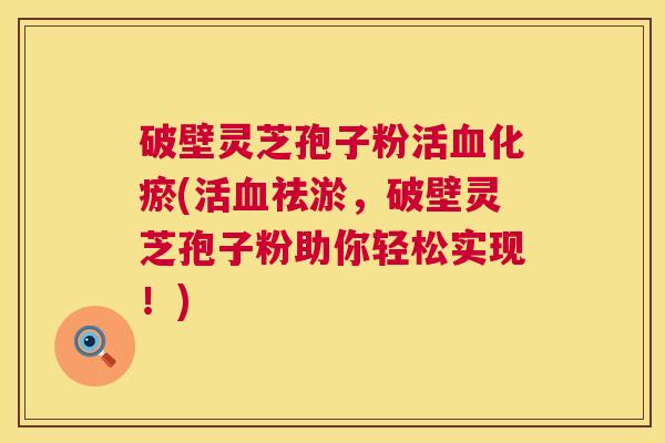 破壁灵芝孢子粉活化瘀(活祛淤,破壁灵芝孢子粉助你轻松实现!) 破壁灵芝孢子粉活化瘀(活祛淤,破壁灵芝孢子粉助你轻松实现!)