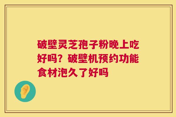 破壁灵芝孢子粉晚上吃好吗?破壁机预约功能食材泡久了好吗 破壁灵芝孢子粉晚上吃好吗?破壁机预约功能食材泡久了好吗