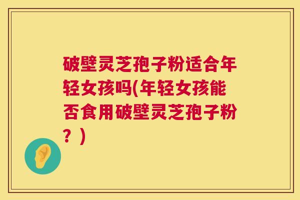 破壁灵芝孢子粉适合年轻女孩吗(年轻女孩能否食用破壁灵芝孢子粉？)