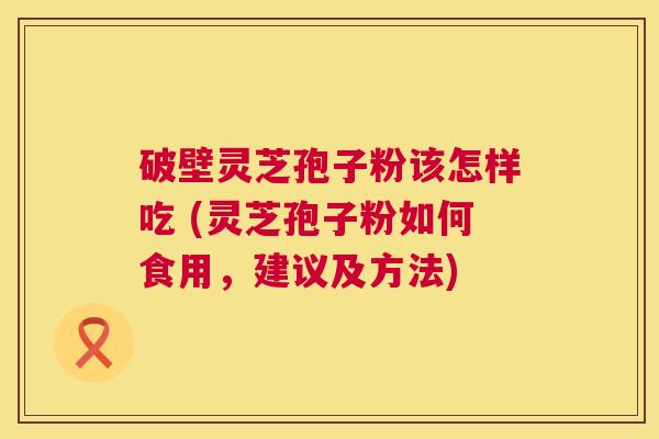 破壁灵芝孢子粉该怎样吃 (灵芝孢子粉如何食用,建议及方法) 破壁灵芝孢子粉该怎样吃 (灵芝孢子粉如何食用,建议及方法)