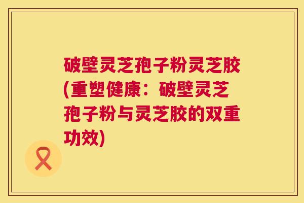 破壁灵芝孢子粉灵芝胶(重塑健康：破壁灵芝孢子粉与灵芝胶的双重功效)