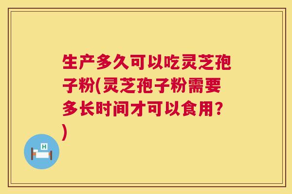 生产多久可以吃灵芝孢子粉(灵芝孢子粉需要多长时间才可以食用？)