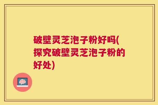 破壁灵芝泡子粉好吗(探究破壁灵芝泡子粉的好处)