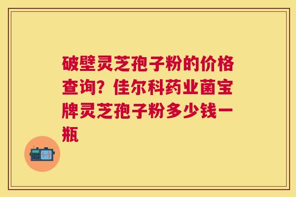 破壁灵芝孢子粉的价格查询?佳尔科药业菌宝牌灵芝孢子粉多少钱一瓶 破壁灵芝孢子粉的价格查询?佳尔科药业菌宝牌灵芝孢子粉多少钱一瓶