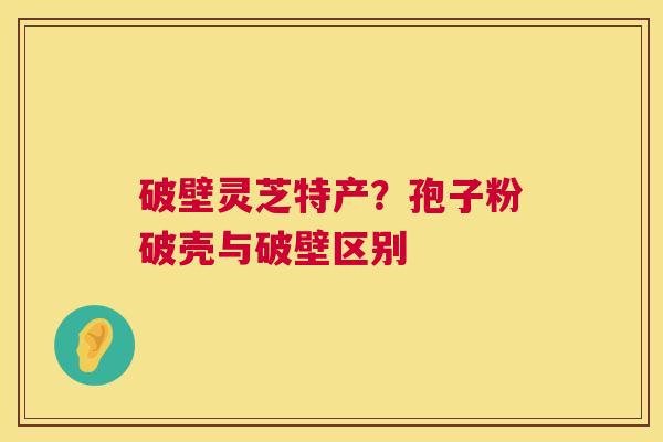 破壁灵芝特产?孢子粉破壳与破壁区别 破壁灵芝特产?孢子粉破壳与破壁区别