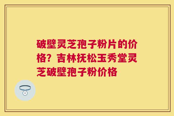 破壁灵芝孢子粉片的价格?吉林抚松玉秀堂灵芝破壁孢子粉价格 破壁灵芝孢子粉片的价格?吉林抚松玉秀堂灵芝破壁孢子粉价格