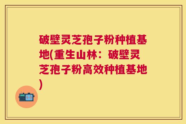 破壁灵芝孢子粉种植基地(重生山林:破壁灵芝孢子粉高效种植基地) 破壁灵芝孢子粉种植基地(重生山林:破壁灵芝孢子粉高效种植基地)